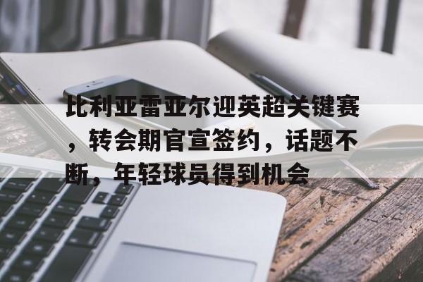 开云体育 入口 -关于比利亚雷亚尔迎英超关键赛，转会期官宣签约，话题不断，年轻球员得到机会的信息